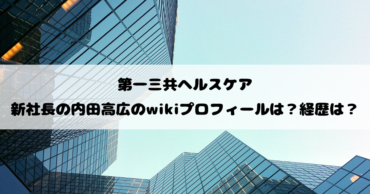 第一三共ヘルスケアの新社長の内田高広のwikiプロフィールは？経歴は？