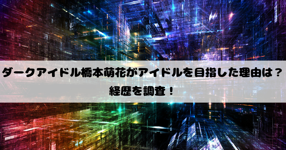 ダークアイドル橋本萌花がアイドルを目指した理由は？経歴を調査！