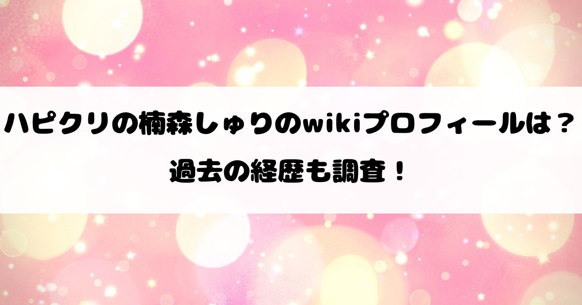 ハピクリの楠森しゅりのwikiプロフィールは？過去の経歴も調査！