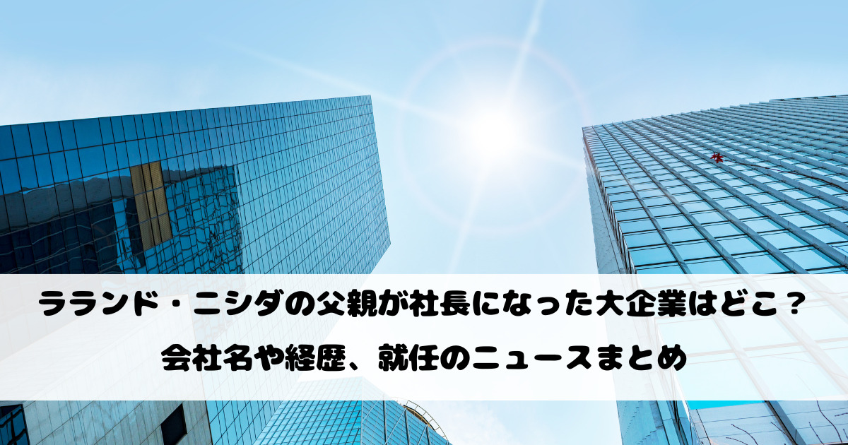 ラランド・ニシダの父親が社長になった大企業はどこ？会社名や経歴、就任のニュースまとめ