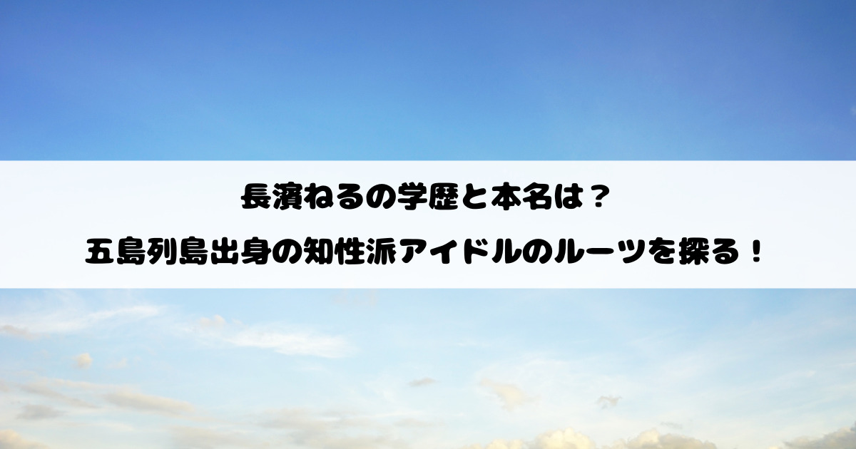 長濱ねるの学歴と本名は？五島列島出身の知性派アイドルのルーツを探る！