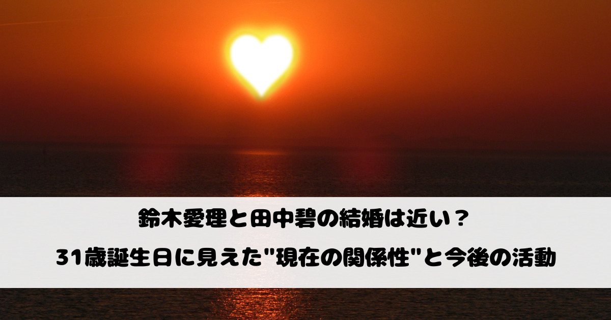 鈴木愛理と田中碧の結婚は近い？31歳誕生日に見えた"現在の関係性"と今後の活動