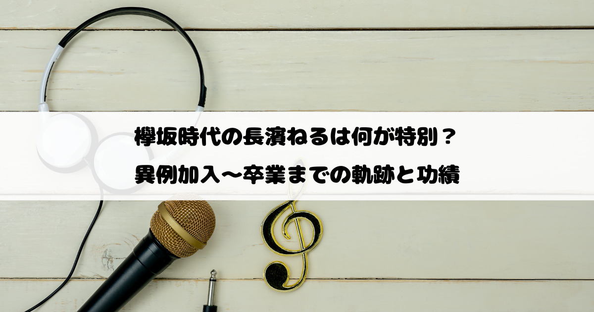 欅坂時代の長濱ねるは何が特別？異例加入～卒業までの軌跡と功績