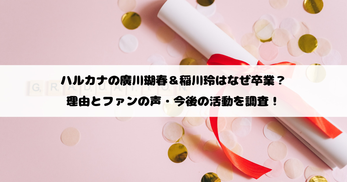 ハルカナの廣川瑚春＆稲川玲はなぜ卒業？理由とファンの声・今後の活動を調査！