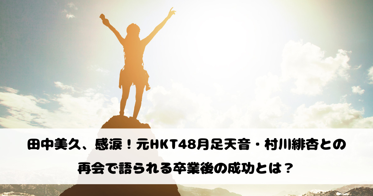 田中美久、感涙！元HKT48月足天音・村川緋杏との再会で語られる卒業後の成功とは？