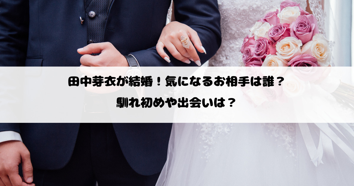 田中芽衣が結婚！気になるお相手は誰？馴れ初めや出会いは？