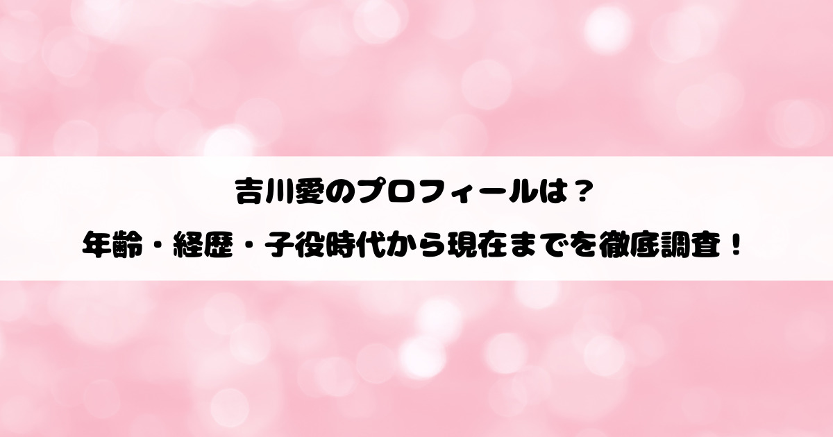 吉川愛のプロフィールは？年齢・経歴・子役時代から現在までを徹底調査！