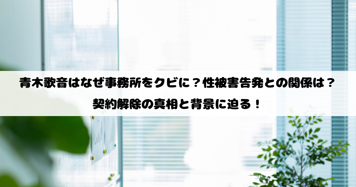 青木歌音はなぜ事務所をクビに？性被害告発との関係は？契約解除の真相と背景に迫る！