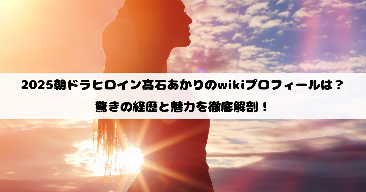 2025朝ドラヒロイン高石あかりのwikiプロフィールは？驚きの経歴と魅力を徹底解剖！