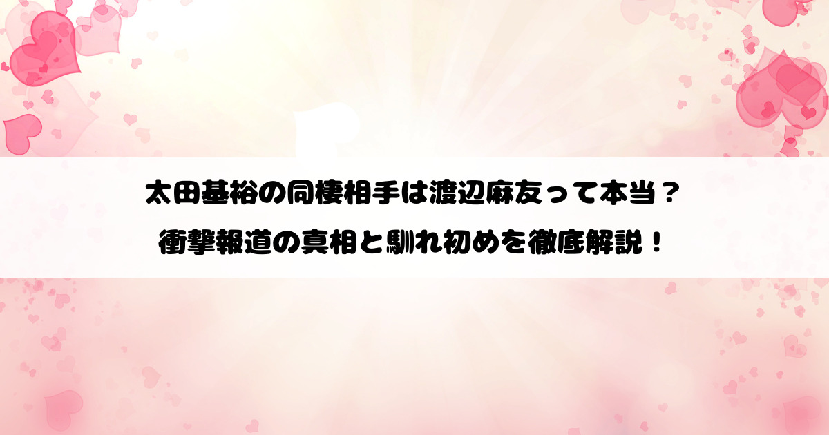 太田基裕の同棲相手は渡辺麻友って本当？衝撃報道の真相と馴れ初めを徹底解説！