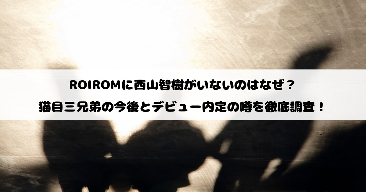 ROIROMに西山智樹がいないのはなぜ？猫目三兄弟の今後とデビュー内定の噂を徹底調査！