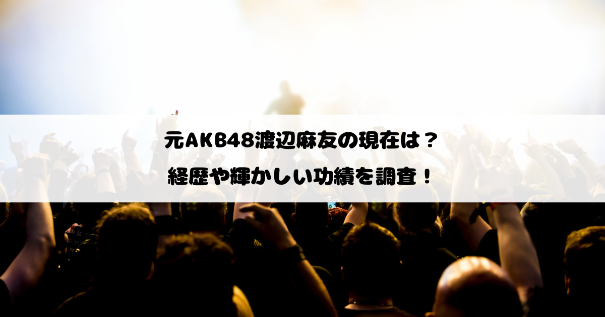 元AKB48渡辺麻友の現在は？経歴や輝かしい功績を調査！