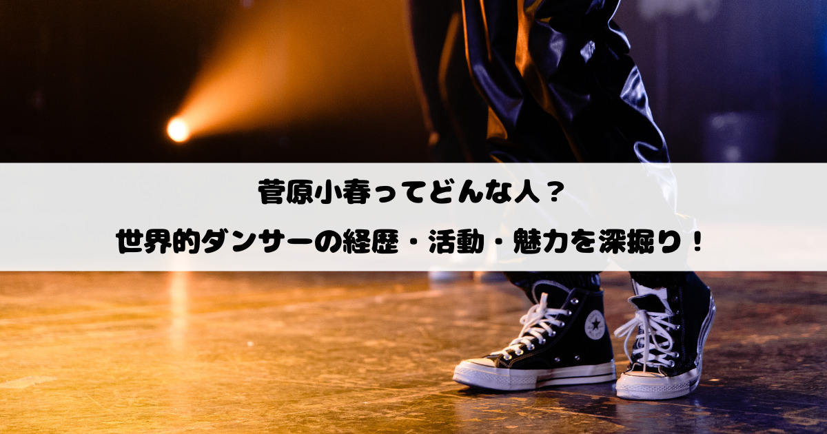 菅原小春ってどんな人？世界的ダンサーの経歴・活動・魅力を深掘り！