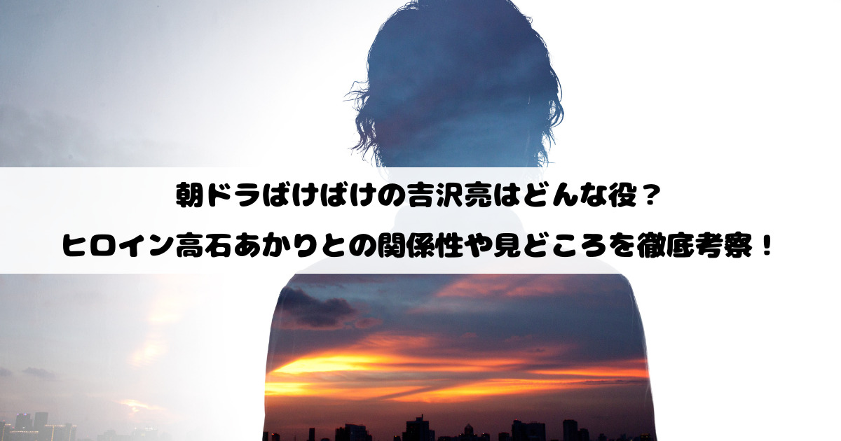 朝ドラばけばけの吉沢亮はどんな役？ヒロイン高石あかりとの関係性や見どころを徹底考察！