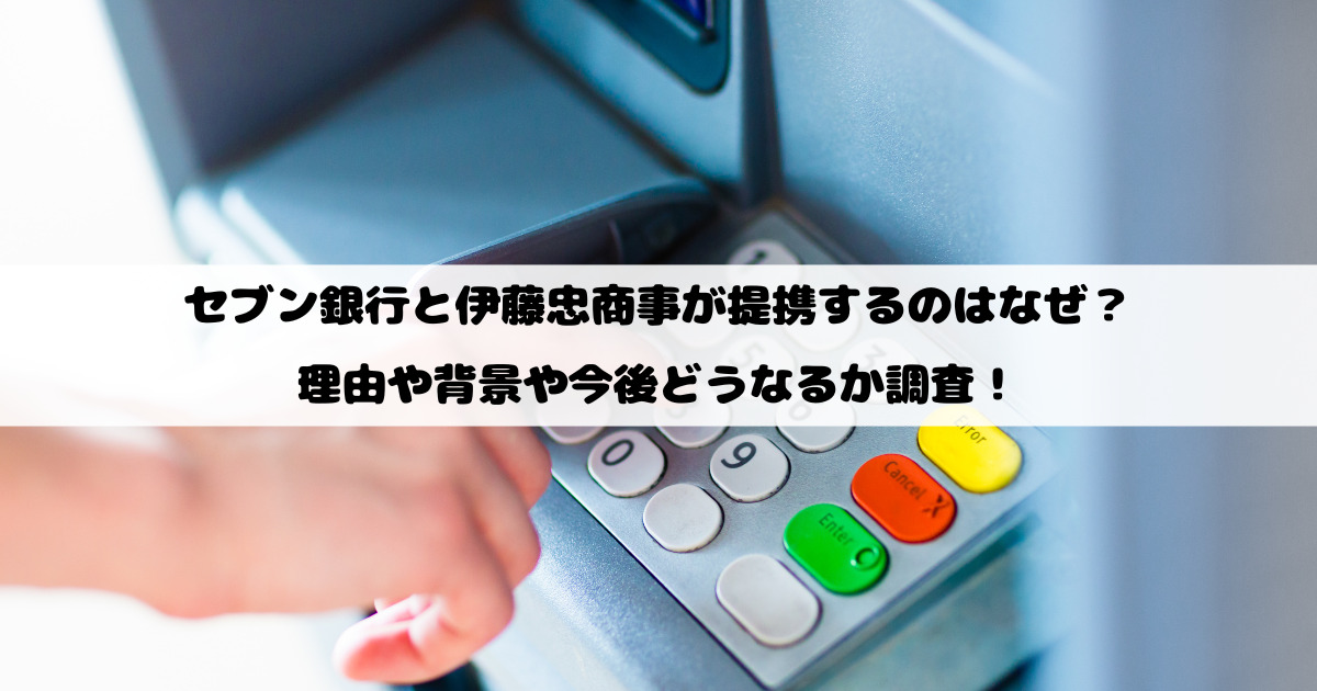 セブン銀行と伊藤忠商事が提携するのはなぜ？理由や背景や今後どうなるか調査！