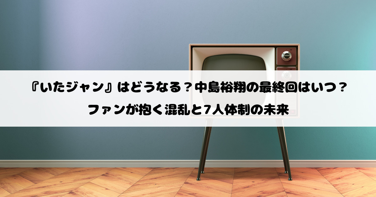 『いたジャン』はどうなる？中島裕翔の最終回はいつ？ファンが抱く混乱と7人体制の未来