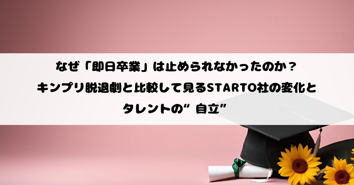 なぜ「即日卒業」は止められなかったのか？キンプリ脱退劇と比較して見るSTARTO社の変化とタレントの“自立”