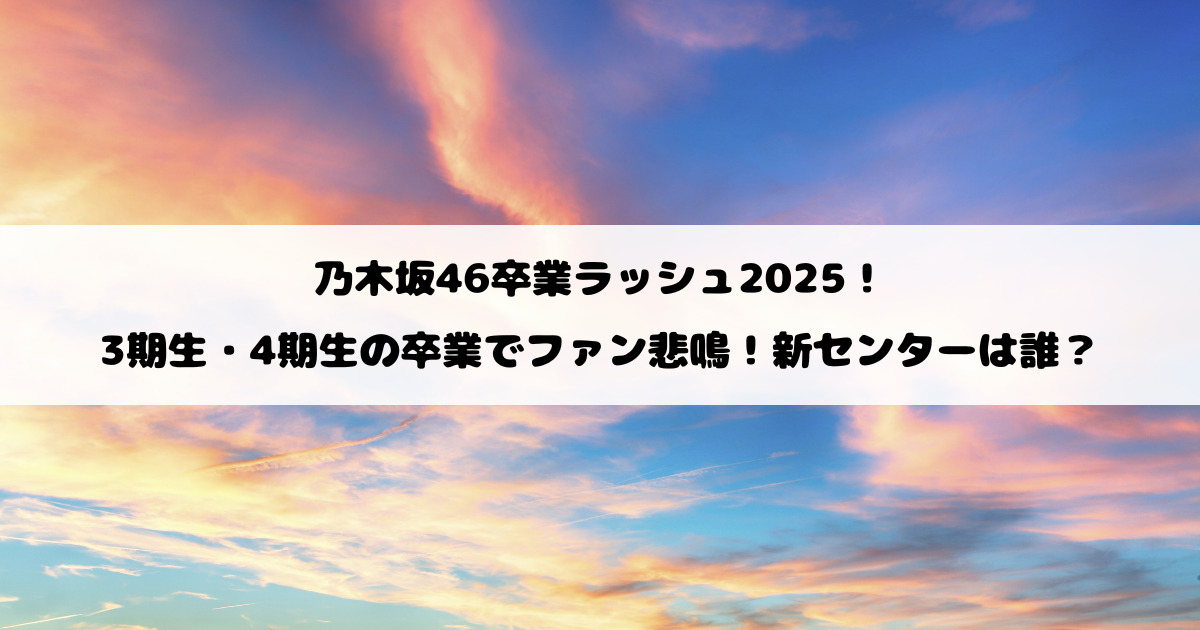 乃木坂46卒業ラッシュ2025!3期生・4期生の卒業でファン悲鳴!新センターは誰?