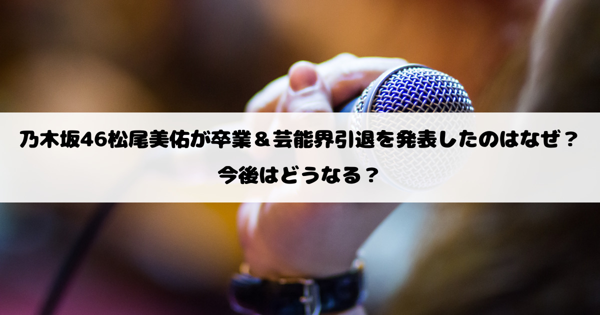 乃木坂46松尾美佑が卒業&芸能界引退を発表したのはなぜ?今後はどうなる?