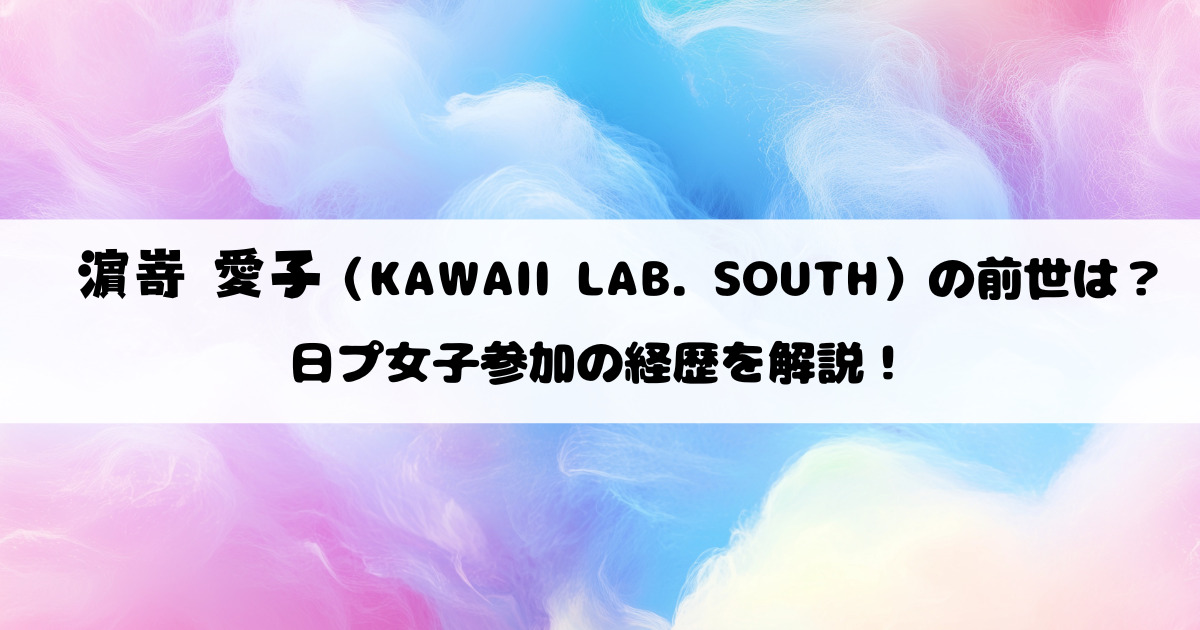 濵嵜愛子（KAWAII LAB. SOUTH）の前世は？日プ女子参加の経歴を解説！