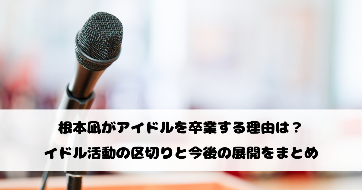 根本凪がアイドルを卒業する理由は？アイドル活動の区切りと今後の展開をまとめ