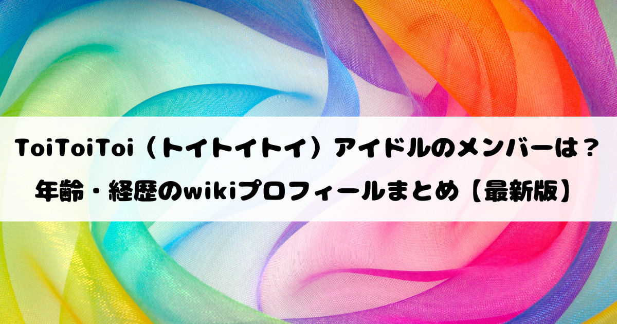 ToiToiToi（トイトイトイ）アイドルのメンバーは？年齢・経歴のwikiプロフィールまとめ【最新版】