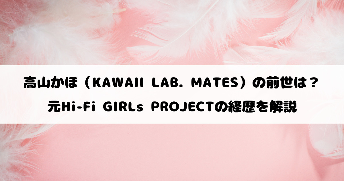 高山かほ（KAWAII LAB. MATES）の前世は？元Hi-Fi GIRLs PROJECTの経歴を解説
