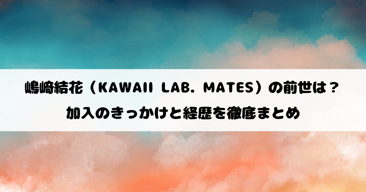 嶋﨑結花（KAWAII LAB. MATES）の前世は？加入のきっかけと経歴を徹底まとめ