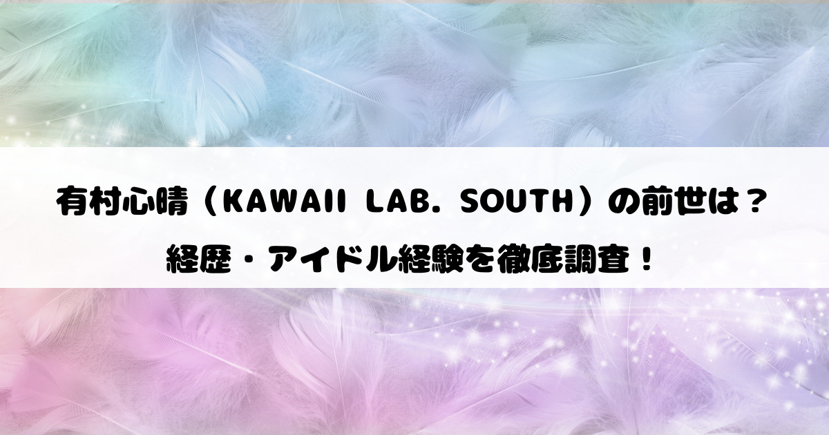 有村心晴（KAWAII LAB. SOUTH）の前世は？経歴・アイドル経験を徹底調査！