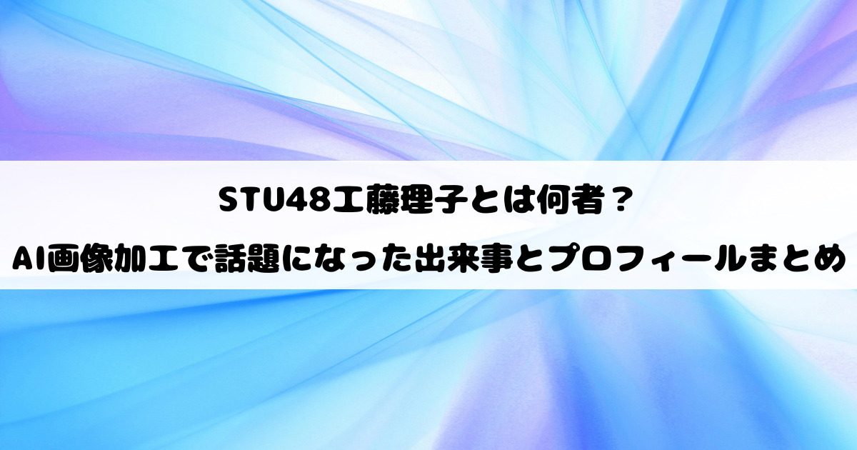 STU48工藤理子とは何者？AI画像加工で話題になった出来事とプロフィールまとめ