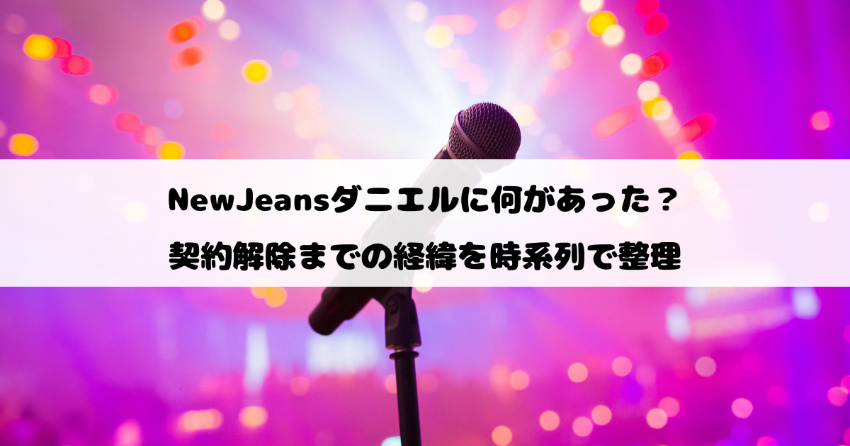 NewJeansダニエルに何があった？契約解除までの経緯を時系列で整理